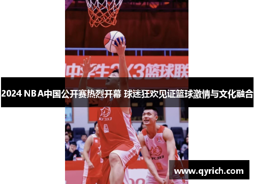 2024 NBA中国公开赛热烈开幕 球迷狂欢见证篮球激情与文化融合